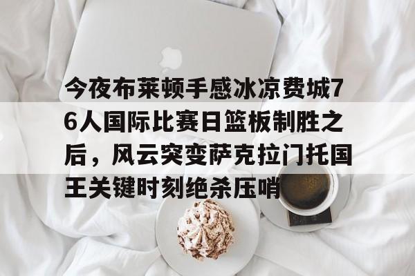 今夜布莱顿手感冰凉费城76人国际比赛日篮板制胜之后，风云突变萨克拉门托国王关键时刻绝杀压哨的简单介绍