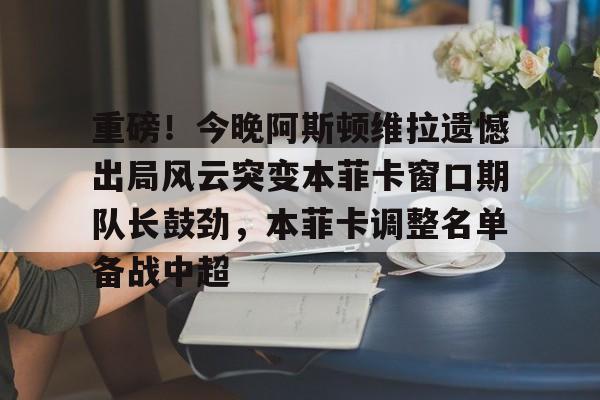 重磅！今晚阿斯顿维拉遗憾出局风云突变本菲卡窗口期队长鼓劲，本菲卡调整名单备战中超的简单介绍